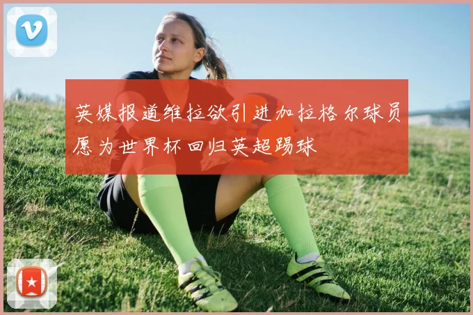 英媒报道维拉欲引进加拉格尔球员愿为世界杯回归英超踢球