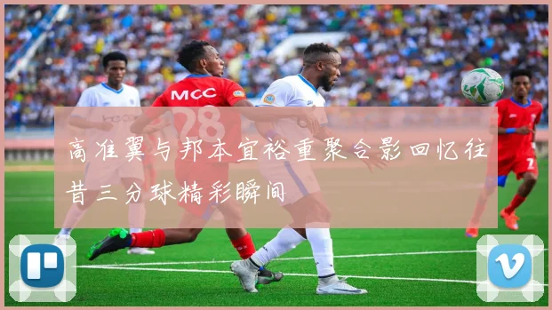 高准翼与邦本宜裕重聚合影回忆往昔三分球精彩瞬间