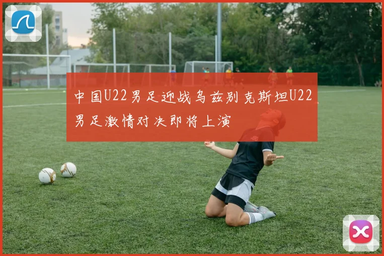 中国U22男足迎战乌兹别克斯坦U22男足激情对决即将上演
