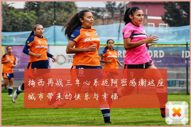 梅西再战三年心系迈阿密感谢这座城市带来的快乐与幸福