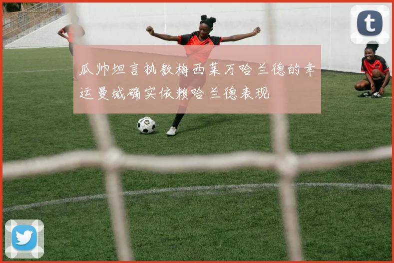 瓜帅坦言执教梅西莱万哈兰德的幸运曼城确实依赖哈兰德表现