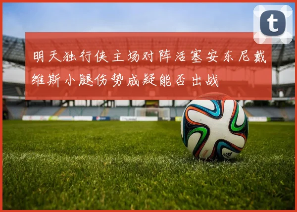 明天独行侠主场对阵活塞安东尼戴维斯小腿伤势成疑能否出战