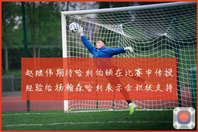 赵继伟期待哈利伯顿在比赛中传授经验给杨瀚森哈利表示会积极支持