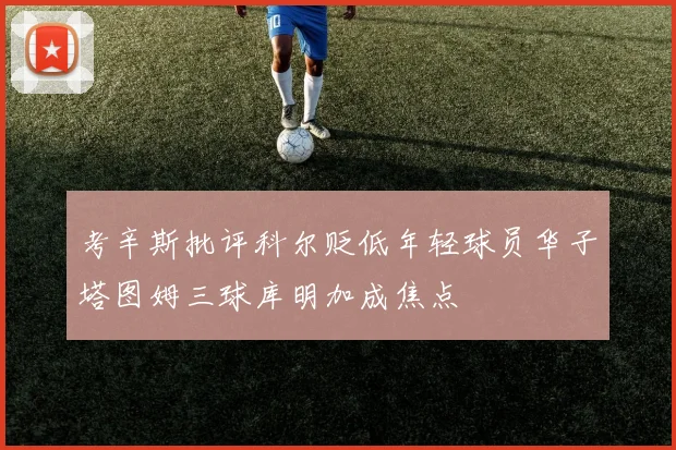 考辛斯批评科尔贬低年轻球员华子塔图姆三球库明加成焦点